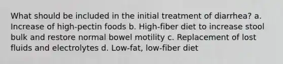 What should be included in the initial treatment of diarrhea? a. Increase of high-pectin foods b. High-fiber diet to increase stool bulk and restore normal bowel motility c. Replacement of lost fluids and electrolytes d. Low-fat, low-fiber diet