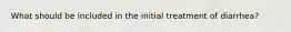 What should be included in the initial treatment of diarrhea?