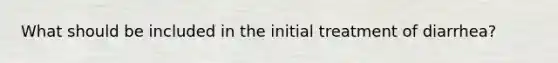 What should be included in the initial treatment of diarrhea?