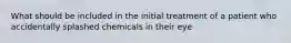 What should be included in the initial treatment of a patient who accidentally splashed chemicals in their eye