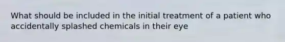 What should be included in the initial treatment of a patient who accidentally splashed chemicals in their eye