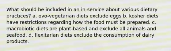 What should be included in an in-service about various dietary practices? a. ovo-vegetarian diets exclude eggs b. kosher diets have restrictions regarding how the food must be prepared. c. macrobiotic diets are plant-based and exclude all animals and seafood. d. flexitarian diets exclude the consumption of dairy products.