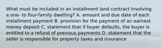 What must be included in an installment land contract involving a one- to four-family dwelling? A. amount and due date of each installment payment B. provision for the payment of an earnest money deposit C. statement that if buyer defaults, the buyer is entitled to a refund of previous payments D. statement that the seller is responsible for property taxes and insurance