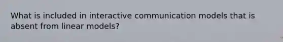 What is included in interactive communication models that is absent from linear models?