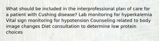 What should be included in the interprofessional plan of care for a patient with Cushing disease? Lab monitoring for hyperkalemia Vital sign monitoring for hypotension Counseling related to body image changes Diet consultation to determine low protein choices