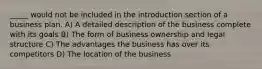 _____ would not be included in the introduction section of a business plan. A) A detailed description of the business complete with its goals B) The form of business ownership and legal structure C) The advantages the business has over its competitors D) The location of the business