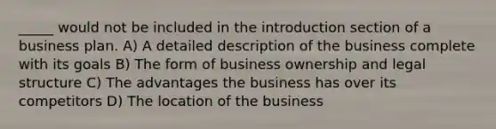 _____ would not be included in the introduction section of a business plan. A) A detailed description of the business complete with its goals B) The form of business ownership and legal structure C) The advantages the business has over its competitors D) The location of the business