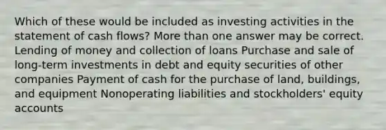 Which of these would be included as investing activities in the statement of cash flows? More than one answer may be correct. Lending of money and collection of loans Purchase and sale of long-term investments in debt and equity securities of other companies Payment of cash for the purchase of land, buildings, and equipment Nonoperating liabilities and stockholders' equity accounts