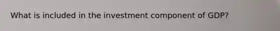 What is included in the investment component of GDP?