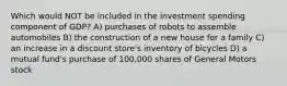 Which would NOT be included in the investment spending component of GDP? A) purchases of robots to assemble automobiles B) the construction of a new house for a family C) an increase in a discount store's inventory of bicycles D) a mutual fund's purchase of 100,000 shares of General Motors stock