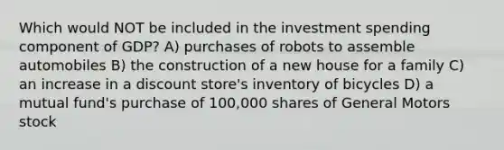 Which would NOT be included in the investment spending component of GDP? A) purchases of robots to assemble automobiles B) the construction of a new house for a family C) an increase in a discount store's inventory of bicycles D) a mutual fund's purchase of 100,000 shares of General Motors stock