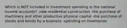 Which is NOT included in investment spending in the national income accounts? -new residential construction -the purchase of machinery and other productive physical capital -the purchase of stocks and bonds by a business -spending on inventories