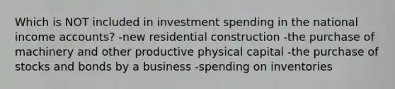 Which is NOT included in investment spending in the national income accounts? -new residential construction -the purchase of machinery and other productive physical capital -the purchase of stocks and bonds by a business -spending on inventories