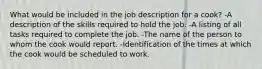 What would be included in the job description for a cook? -A description of the skills required to hold the job. -A listing of all tasks required to complete the job. -The name of the person to whom the cook would report. -Identification of the times at which the cook would be scheduled to work.