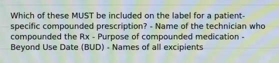 Which of these MUST be included on the label for a patient-specific compounded prescription? - Name of the technician who compounded the Rx - Purpose of compounded medication - Beyond Use Date (BUD) - Names of all excipients