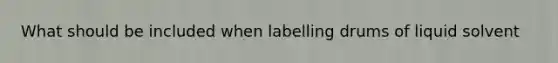 What should be included when labelling drums of liquid solvent