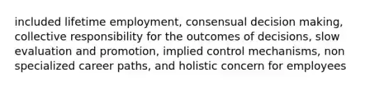 included lifetime employment, consensual decision making, collective responsibility for the outcomes of decisions, slow evaluation and promotion, implied control mechanisms, non specialized career paths, and holistic concern for employees