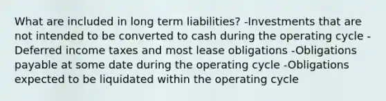 What are included in long term liabilities? -Investments that are not intended to be converted to cash during the operating cycle -Deferred income taxes and most lease obligations -Obligations payable at some date during the operating cycle -Obligations expected to be liquidated within the operating cycle