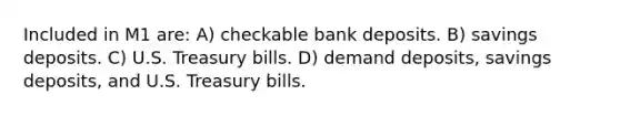 Included in M1 are: A) checkable bank deposits. B) savings deposits. C) U.S. Treasury bills. D) demand deposits, savings deposits, and U.S. Treasury bills.