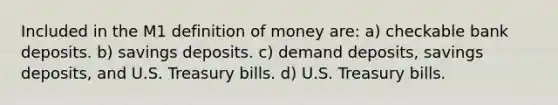 Included in the M1 definition of money are: a) checkable bank deposits. b) savings deposits. c) demand deposits, savings deposits, and U.S. Treasury bills. d) U.S. Treasury bills.