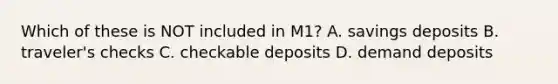 Which of these is NOT included in​ M1? A. savings deposits B. ​traveler's checks C. checkable deposits D. demand deposits