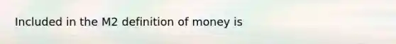 Included in the M2 definition of money is