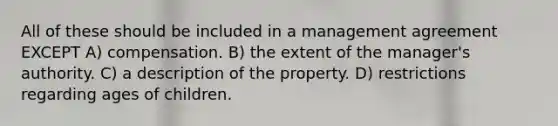 All of these should be included in a management agreement EXCEPT A) compensation. B) the extent of the manager's authority. C) a description of the property. D) restrictions regarding ages of children.