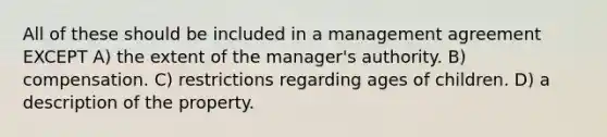 All of these should be included in a management agreement EXCEPT A) the extent of the manager's authority. B) compensation. C) restrictions regarding ages of children. D) a description of the property.