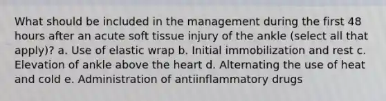 What should be included in the management during the first 48 hours after an acute soft tissue injury of the ankle (select all that apply)? a. Use of elastic wrap b. Initial immobilization and rest c. Elevation of ankle above the heart d. Alternating the use of heat and cold e. Administration of antiinflammatory drugs