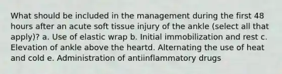 What should be included in the management during the first 48 hours after an acute soft tissue injury of the ankle (select all that apply)? a. Use of elastic wrap b. Initial immobilization and rest c. Elevation of ankle above the heartd. Alternating the use of heat and cold e. Administration of antiinflammatory drugs