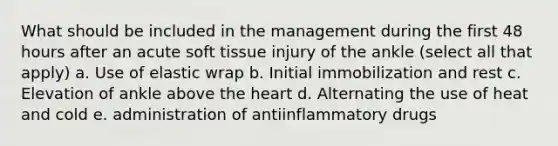 What should be included in the management during the first 48 hours after an acute soft tissue injury of the ankle (select all that apply) a. Use of elastic wrap b. Initial immobilization and rest c. Elevation of ankle above the heart d. Alternating the use of heat and cold e. administration of antiinflammatory drugs