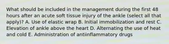 What should be included in the management during the first 48 hours after an acute soft tissue injury of the ankle (select all that apply)? A. Use of elastic wrap B. Initial immobilization and rest C. Elevation of ankle above the heart D. Alternating the use of heat and cold E. Administration of antiinflammatory drugs