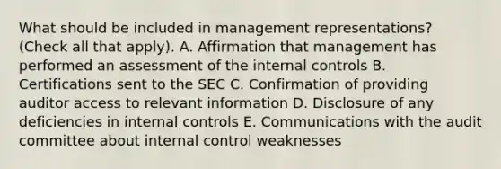 What should be included in management representations? (Check all that apply). A. Affirmation that management has performed an assessment of the <a href='https://www.questionai.com/knowledge/kjj42owoAP-internal-control' class='anchor-knowledge'>internal control</a>s B. Certifications sent to the SEC C. Confirmation of providing auditor access to relevant information D. Disclosure of any deficiencies in internal controls E. Communications with the audit committee about internal control weaknesses