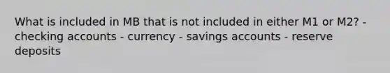 What is included in MB that is not included in either M1 or M2? - checking accounts - currency - savings accounts - reserve deposits