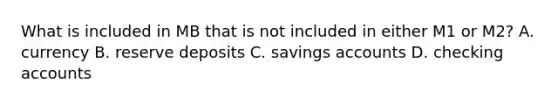 What is included in MB that is not included in either M1 or M2? A. currency B. reserve deposits C. savings accounts D. checking accounts