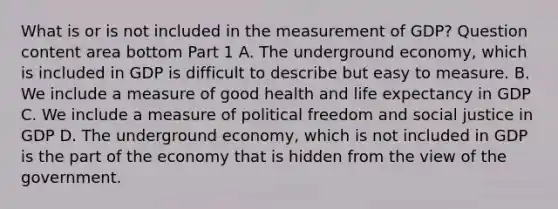 What is or is not included in the measurement of​ GDP? Question content area bottom Part 1 A. The underground​ economy, which is included in GDP is difficult to describe but easy to measure. B. We include a measure of good health and life expectancy in GDP C. We include a measure of political freedom and social justice in GDP D. The underground​ economy, which is not included in GDP is the part of the economy that is hidden from the view of the government.