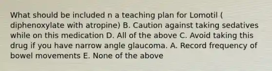 What should be included n a teaching plan for Lomotil ( diphenoxylate with atropine) B. Caution against taking sedatives while on this medication D. All of the above C. Avoid taking this drug if you have narrow angle glaucoma. A. Record frequency of bowel movements E. None of the above