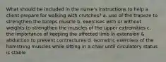 What should be included in the nurse's instructions to help a client prepare for walking with crutches? a. use of the trapeze to strengthen the biceps muscle b. exercises with or without weights to strengthen the muscles of the upper extremities c. the importance of keeping the affected limb in extension & abduction to prevent contractures d. isometric exercises of the hamstring muscles while sitting in a chair until circulatory status is stable