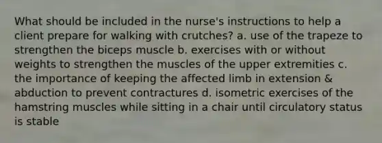 What should be included in the nurse's instructions to help a client prepare for walking with crutches? a. use of the trapeze to strengthen the biceps muscle b. exercises with or without weights to strengthen the muscles of the upper extremities c. the importance of keeping the affected limb in extension & abduction to prevent contractures d. isometric exercises of the hamstring muscles while sitting in a chair until circulatory status is stable