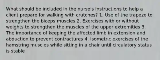 What should be included in the nurse's instructions to help a client prepare for walking with crutches? 1. Use of the trapeze to strengthen the biceps muscles 2. Exercises with or without weights to strengthen the muscles of the upper extremities 3. The importance of keeping the affected limb in extension and abduction to prevent contractures 4. Isometric exercises of the hamstring muscles while sitting in a chair until circulatory status is stable