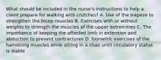 What should be included in the nurse's instructions to help a client prepare for walking with crutches? A. Use of the trapeze to strengthen the bicep muscles B. Exercises with or without weights to strength the muscles of the upper extremities C. The importance of keeping the affected limb in extension and abduction to prevent contractures D. Isometric exercises of the hamstring muscles while sitting in a chair until circulatory status is stable