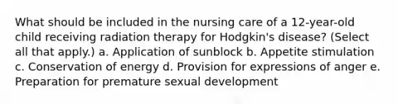 What should be included in the nursing care of a 12-year-old child receiving radiation therapy for Hodgkin's disease? (Select all that apply.) a. Application of sunblock b. Appetite stimulation c. Conservation of energy d. Provision for expressions of anger e. Preparation for premature sexual development