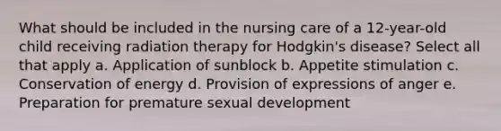 What should be included in the nursing care of a 12-year-old child receiving radiation therapy for Hodgkin's disease? Select all that apply a. Application of sunblock b. Appetite stimulation c. Conservation of energy d. Provision of expressions of anger e. Preparation for premature sexual development