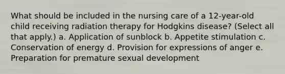 What should be included in the nursing care of a 12-year-old child receiving radiation therapy for Hodgkins disease? (Select all that apply.) a. Application of sunblock b. Appetite stimulation c. Conservation of energy d. Provision for expressions of anger e. Preparation for premature sexual development