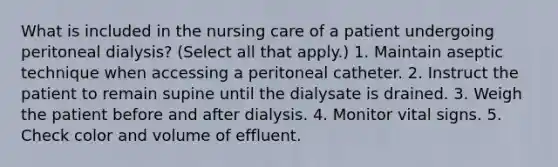 What is included in the nursing care of a patient undergoing peritoneal dialysis? (Select all that apply.) 1. Maintain aseptic technique when accessing a peritoneal catheter. 2. Instruct the patient to remain supine until the dialysate is drained. 3. Weigh the patient before and after dialysis. 4. Monitor vital signs. 5. Check color and volume of effluent.