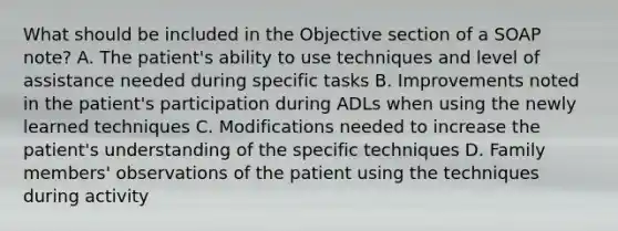 What should be included in the Objective section of a SOAP note? A. The patient's ability to use techniques and level of assistance needed during specific tasks B. Improvements noted in the patient's participation during ADLs when using the newly learned techniques C. Modifications needed to increase the patient's understanding of the specific techniques D. Family members' observations of the patient using the techniques during activity