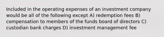 Included in the operating expenses of an investment company would be all of the following except A) redemption fees B) compensation to members of the funds board of directors C) custodian bank charges D) investment management fee