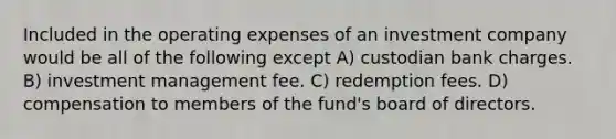 Included in the operating expenses of an investment company would be all of the following except A) custodian bank charges. B) investment management fee. C) redemption fees. D) compensation to members of the fund's board of directors.