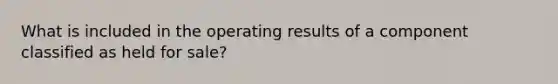 What is included in the operating results of a component classified as held for sale?