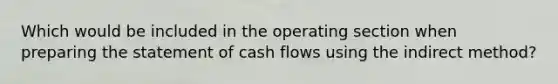 Which would be included in the operating section when preparing the statement of cash flows using the indirect method?